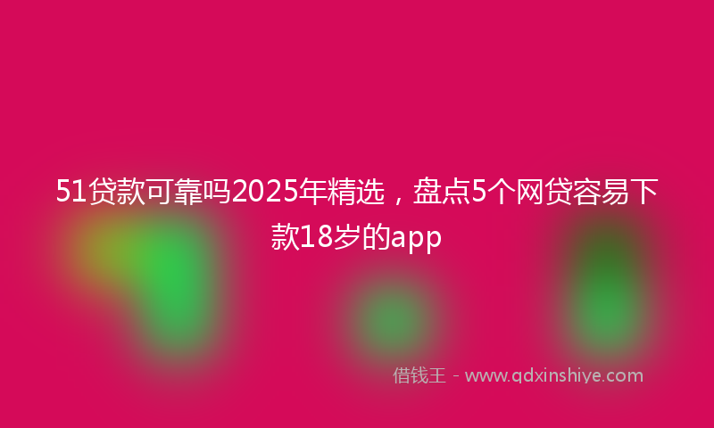 51贷款可靠吗2025年精选，盘点5个网贷容易下款18岁的app