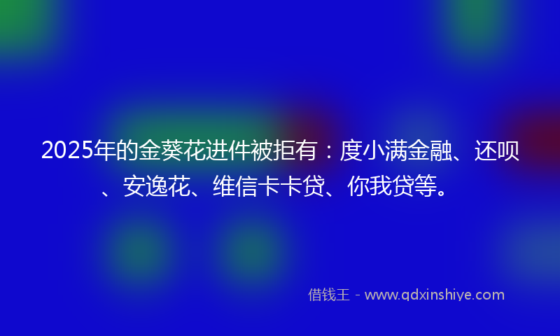 2025年的金葵花进件被拒有：度小满金融、还呗、安逸花、维信卡卡贷、你我贷等。