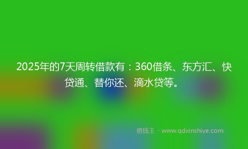 2025年的7天周转借款有：360借条、东方汇、快贷通、替你还、滴水贷等。