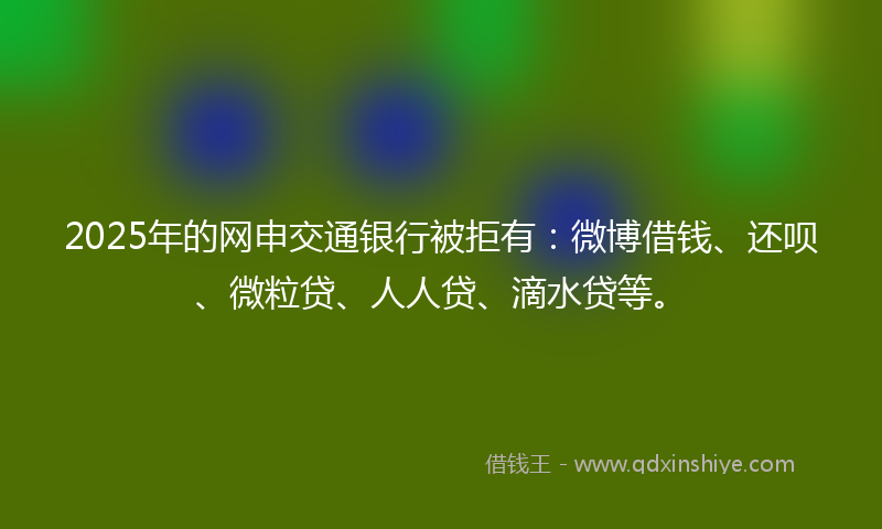 2025年的网申交通银行被拒有:微博借钱、还呗、微粒贷、人人贷、滴水贷等。