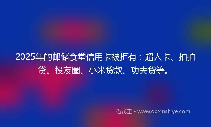2025年的邮储食堂信用卡被拒有：超人卡、拍拍贷、投友圈、小米贷款、功夫贷等。