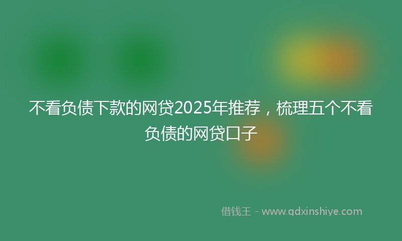 不看负债下款的网贷2025年推荐，梳理五个不看负债的网贷口子