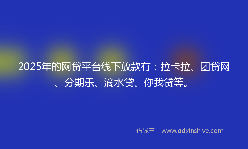 2025年的网贷平台线下放款有：拉卡拉、团贷网、分期乐、滴水贷、你我贷等。