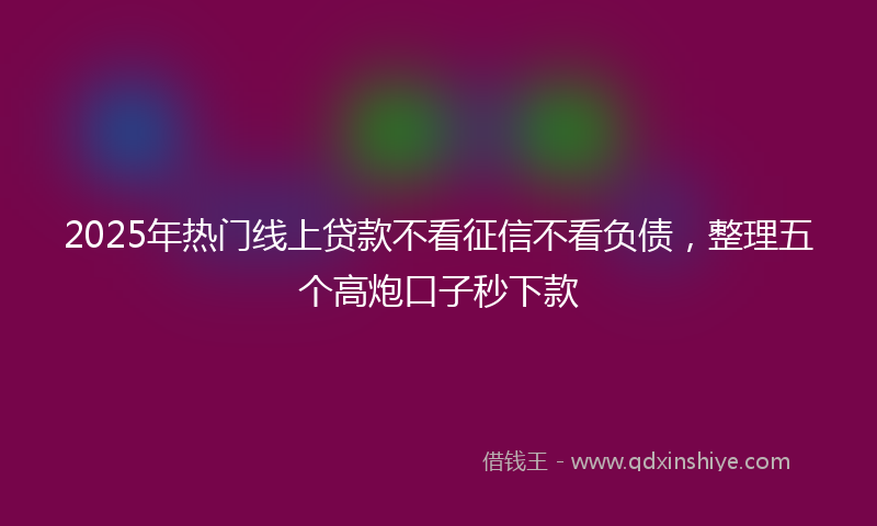 2025年热门线上贷款不看征信不看负债，整理五个高炮口子秒下款