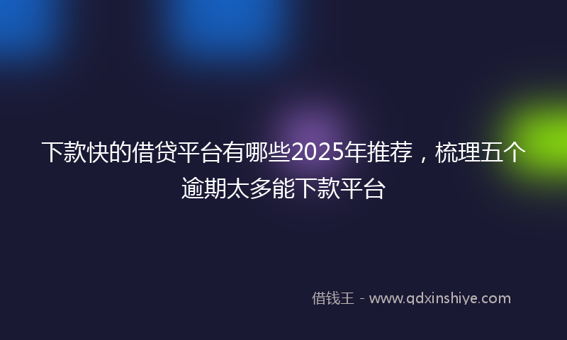 下款快的借贷平台有哪些2025年推荐，梳理五个逾期太多能下款平台