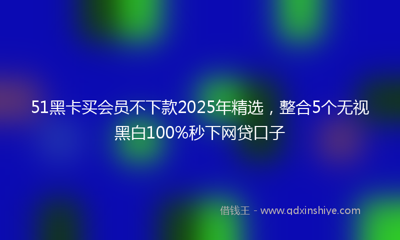 51黑卡买会员不下款2025年精选，整合5个无视黑白100%秒下网贷口子