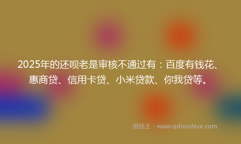 2025年的还呗老是审核不通过有：百度有钱花、惠商贷、信用卡贷、小米贷款、你我贷等。