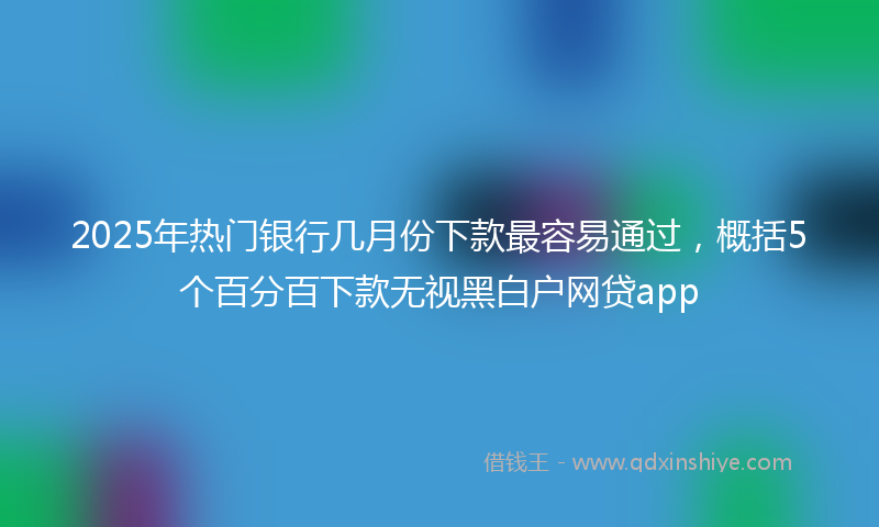 2025年热门银行几月份下款最容易通过，概括5个百分百下款无视黑白户网贷app