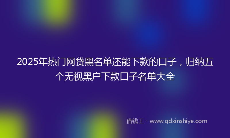 2025年热门网贷黑名单还能下款的口子，归纳五个无视黑户下款口子名单大全