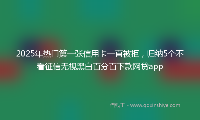 2025年热门第一张信用卡一直被拒，归纳5个不看征信无视黑白百分百下款网贷app