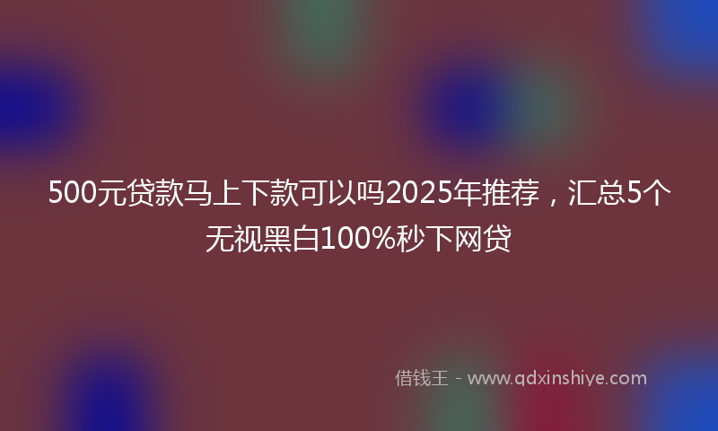 500元贷款马上下款可以吗2025年推荐，汇总5个无视黑白100%秒下网贷