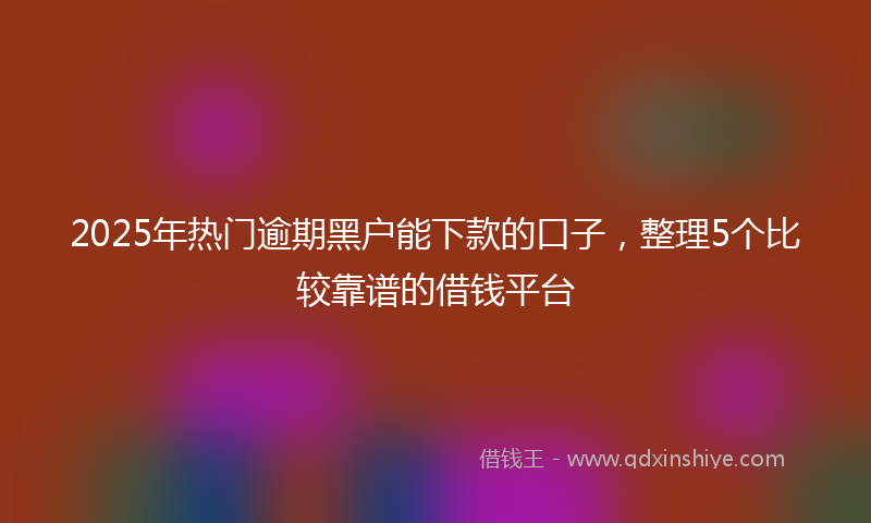 2025年热门逾期黑户能下款的口子，整理5个比较靠谱的借钱平台