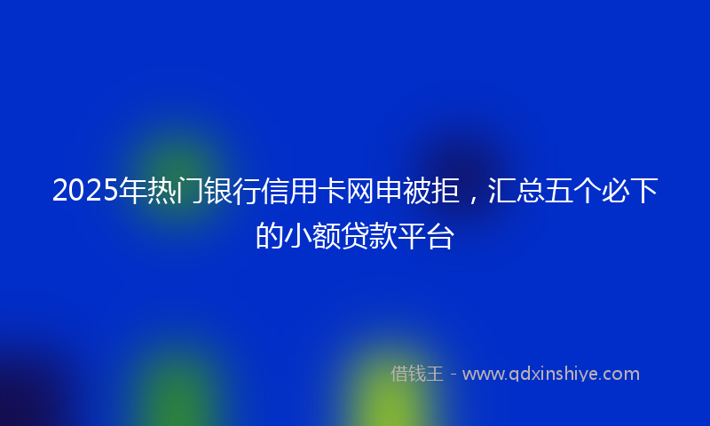 2025年热门银行信用卡网申被拒，汇总五个必下的小额贷款平台