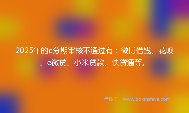 2025年的e分期审核不通过有：微博借钱、花呗、e微贷、小米贷款、快贷通等。