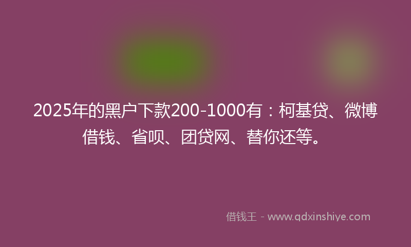 2025年的黑户下款200-1000有：柯基贷、微博借钱、省呗、团贷网、替你还等。
