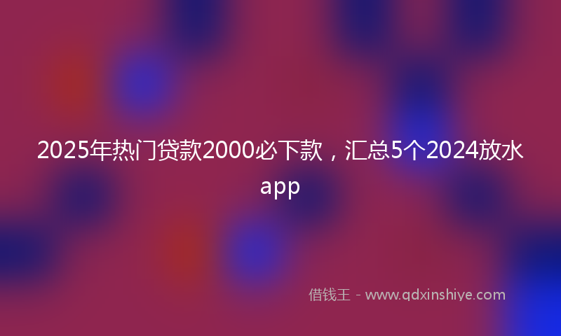2025年热门贷款2000必下款，汇总5个2024放水app