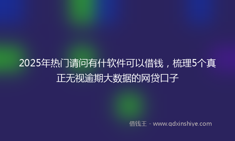 2025年热门请问有什软件可以借钱，梳理5个真正无视逾期大数据的网贷口子