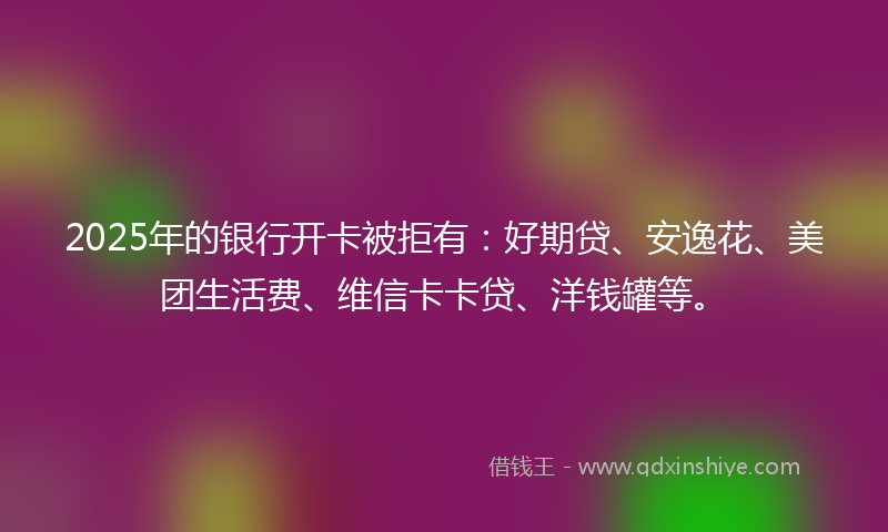 2025年的银行开卡被拒有：好期贷、安逸花、美团生活费、维信卡卡贷、洋钱罐等。