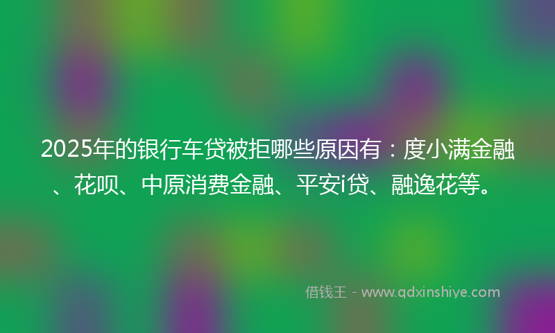 2025年的银行车贷被拒哪些原因有:度小满金融、花呗、中原消费金融、平安i贷、融逸花等。