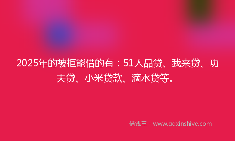 2025年的被拒能借的有：51人品贷、我来贷、功夫贷、小米贷款、滴水贷等。