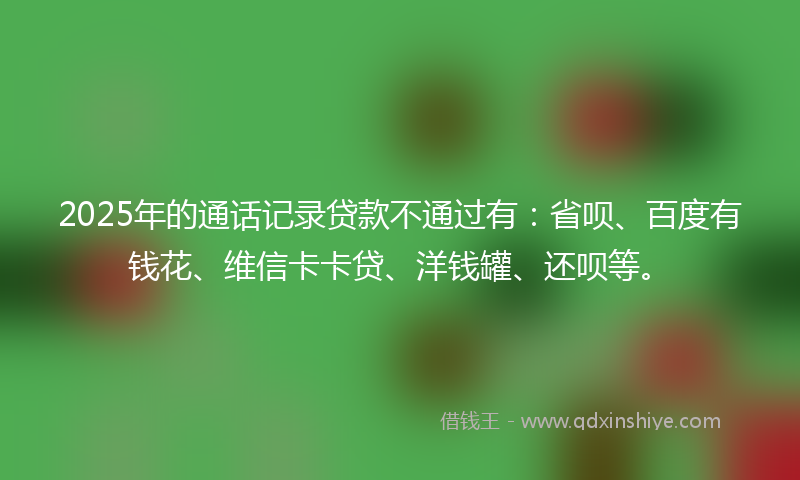 2025年的通话记录贷款不通过有：省呗、百度有钱花、维信卡卡贷、洋钱罐、还呗等。