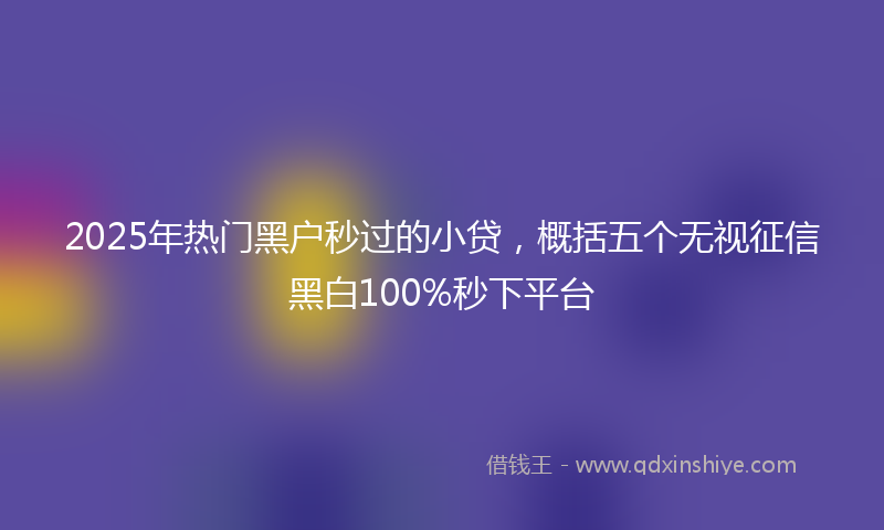 2025年热门黑户秒过的小贷，概括五个无视征信黑白100%秒下平台