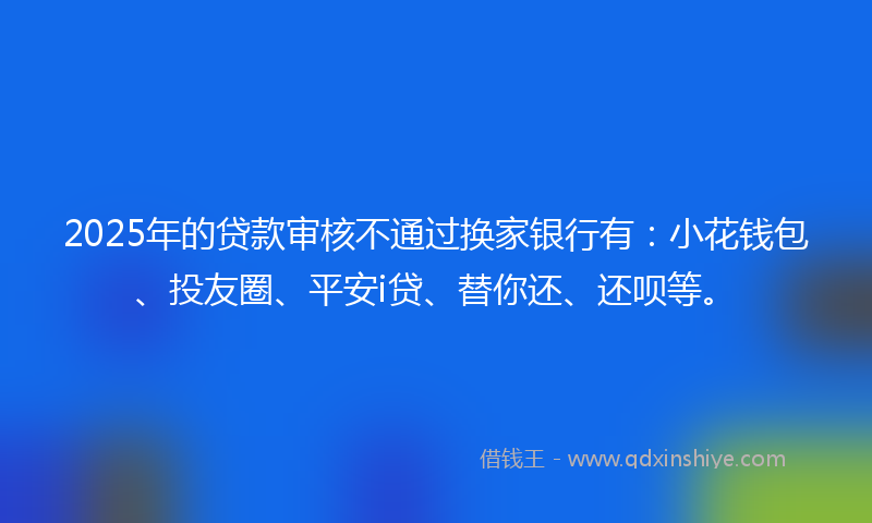 2025年的贷款审核不通过换家银行有：小花钱包、投友圈、平安i贷、替你还、还呗等。