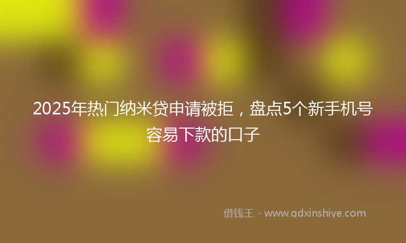 2025年热门纳米贷申请被拒,盘点5个新手机号容易下款的口子