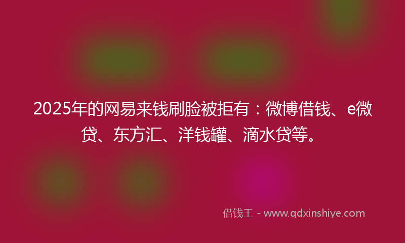 2025年的网易来钱刷脸被拒有：微博借钱、e微贷、东方汇、洋钱罐、滴水贷等。