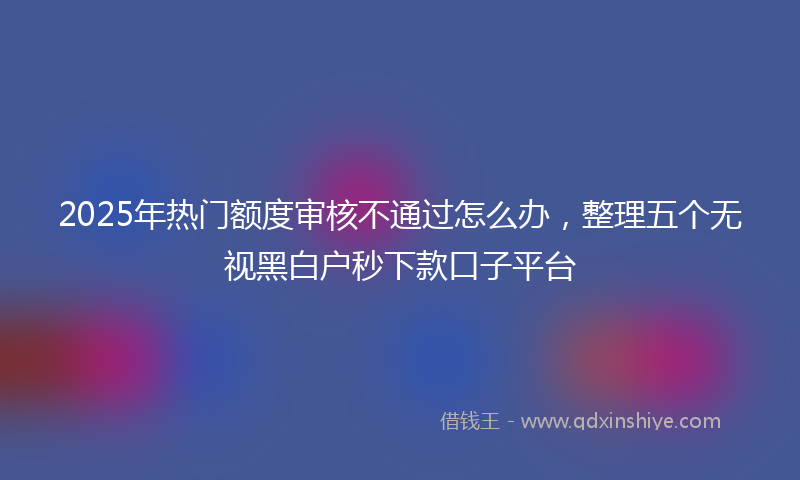 2025年热门额度审核不通过怎么办，整理五个无视黑白户秒下款口子平台