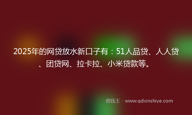 2025年的网贷放水新口子有：51人品贷、人人贷、团贷网、拉卡拉、小米贷款等。