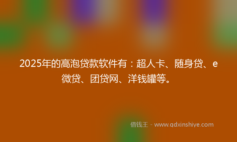 2025年的高泡贷款软件有：超人卡、随身贷、e微贷、团贷网、洋钱罐等。