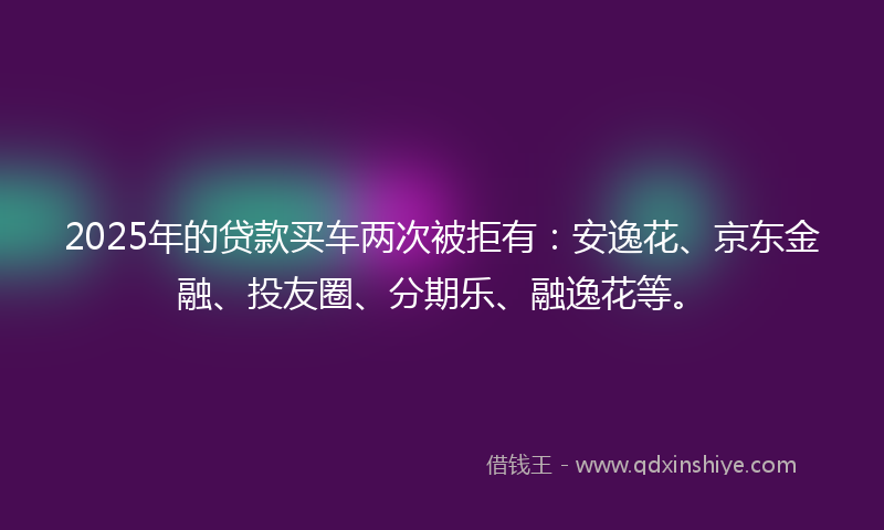 2025年的贷款买车两次被拒有：安逸花、京东金融、投友圈、分期乐、融逸花等。