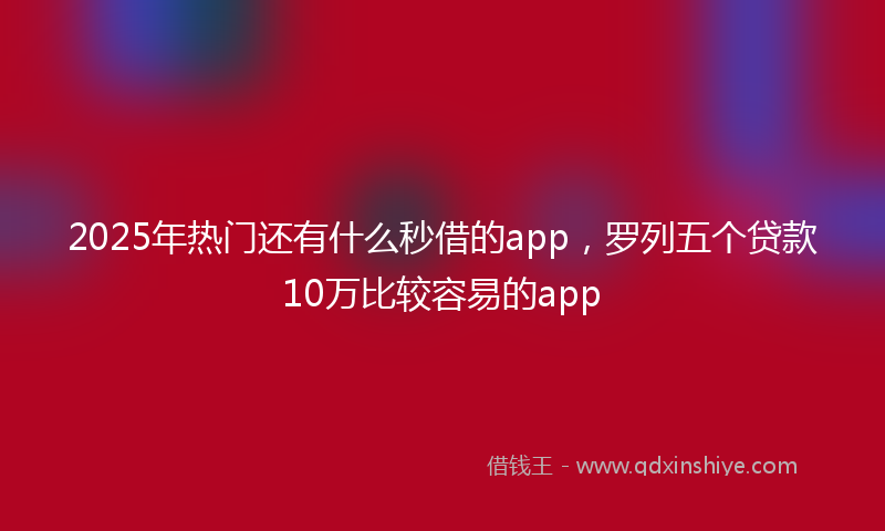 2025年热门还有什么秒借的app，罗列五个贷款10万比较容易的app