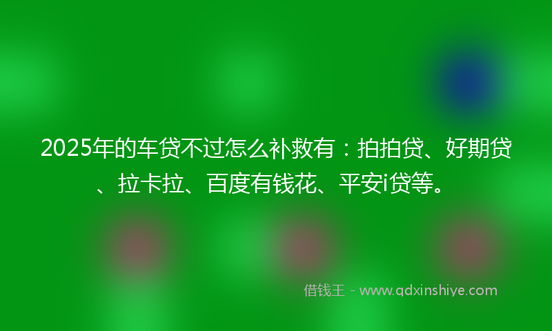 2025年的车贷不过怎么补救有：拍拍贷、好期贷、拉卡拉、百度有钱花、平安i贷等。