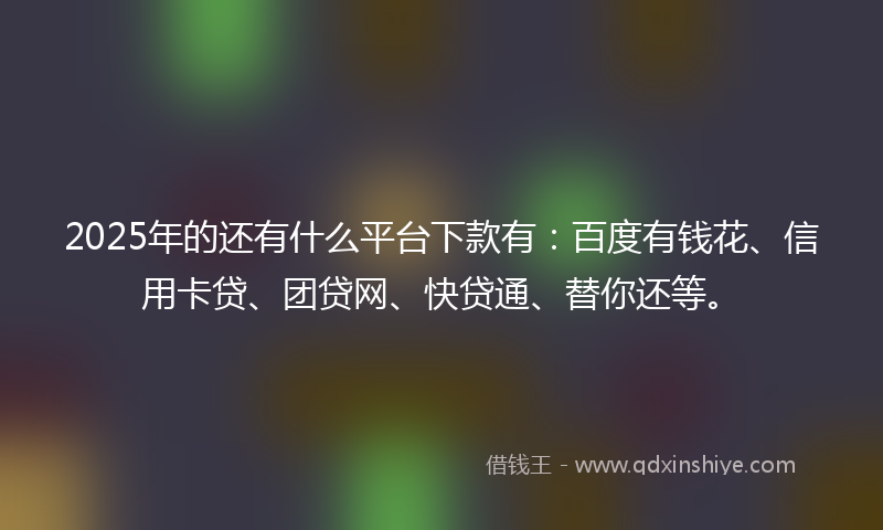2025年的还有什么平台下款有:百度有钱花、信用卡贷、团贷网、快贷通、替你还等。