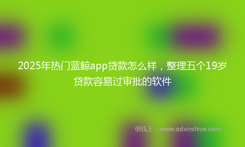 2025年热门蓝鲸app贷款怎么样，整理五个19岁贷款容易过审批的软件