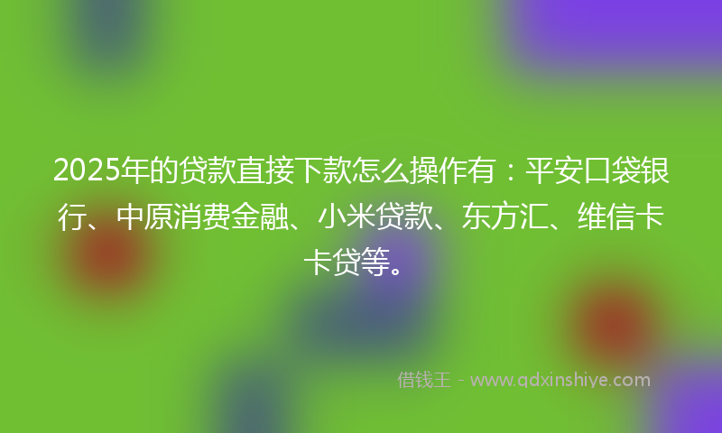2025年的贷款直接下款怎么操作有：平安口袋银行、中原消费金融、小米贷款、东方汇、维信卡卡贷等。