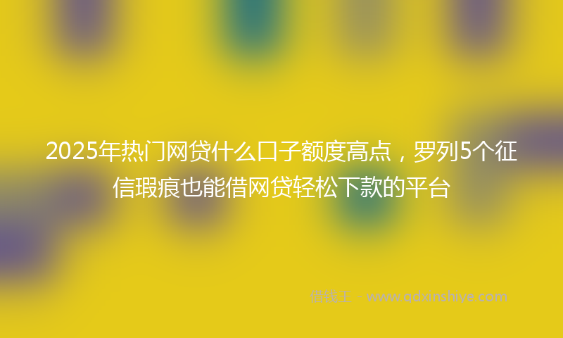 2025年热门网贷什么口子额度高点，罗列5个征信瑕疵也能借网贷轻松下款的平台