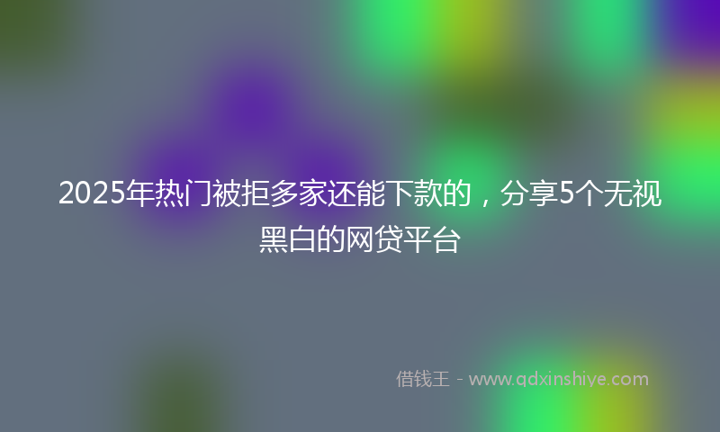 2025年热门被拒多家还能下款的，分享5个无视黑白的网贷平台