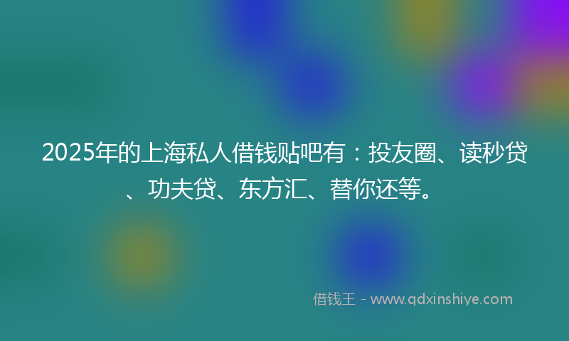 2025年的上海私人借钱贴吧有：投友圈、读秒贷、功夫贷、东方汇、替你还等。