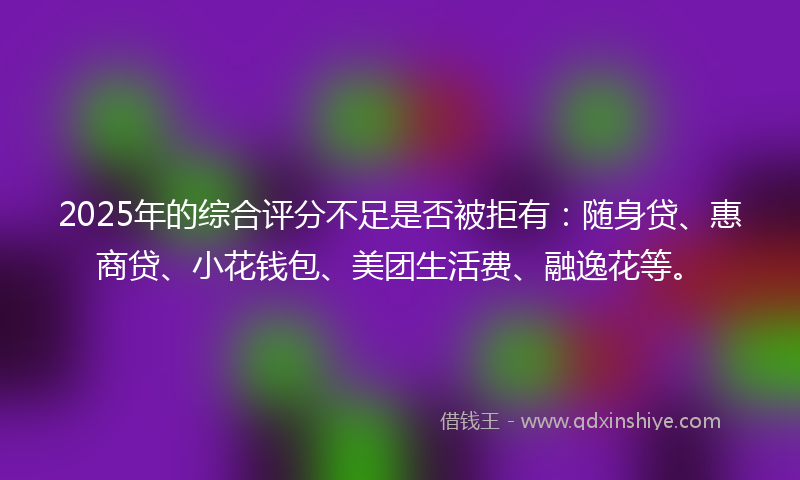 2025年的综合评分不足是否被拒有：随身贷、惠商贷、小花钱包、美团生活费、融逸花等。