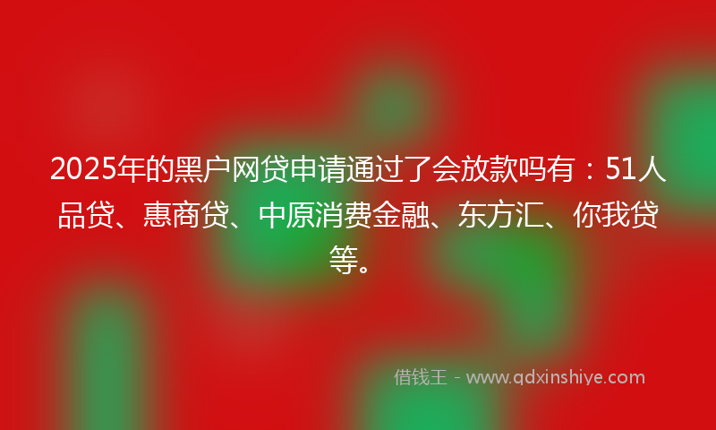 2025年的黑户网贷申请通过了会放款吗有：51人品贷、惠商贷、中原消费金融、东方汇、你我贷等。