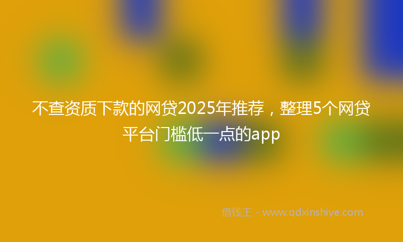 不查资质下款的网贷2025年推荐，整理5个网贷平台门槛低一点的app