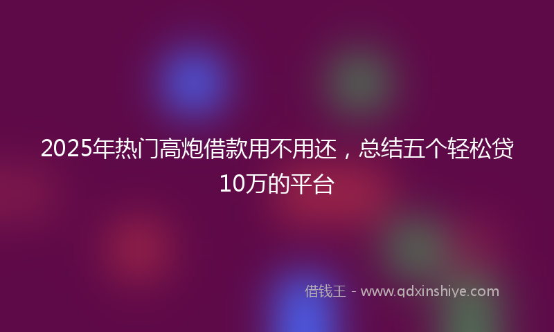 2025年热门高炮借款用不用还，总结五个轻松贷10万的平台