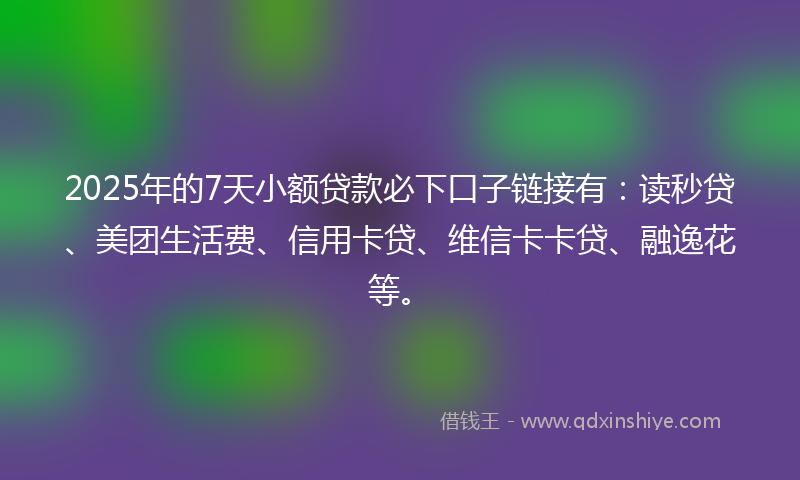2025年的7天小额贷款必下口子链接有：读秒贷、美团生活费、信用卡贷、维信卡卡贷、融逸花等。