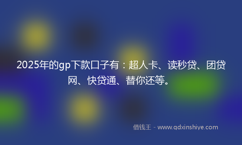 2025年的gp下款口子有：超人卡、读秒贷、团贷网、快贷通、替你还等。