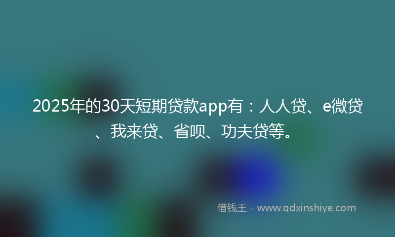 2025年的30天短期贷款app有：人人贷、e微贷、我来贷、省呗、功夫贷等。