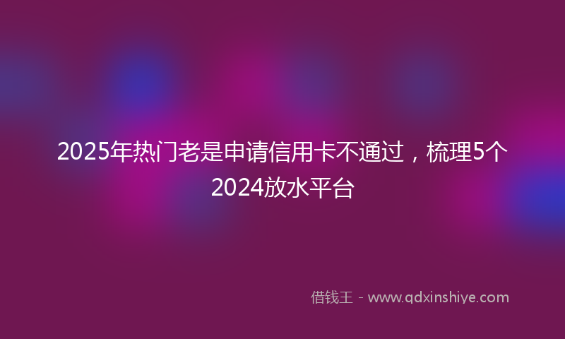 2025年热门老是申请信用卡不通过，梳理5个2024放水平台