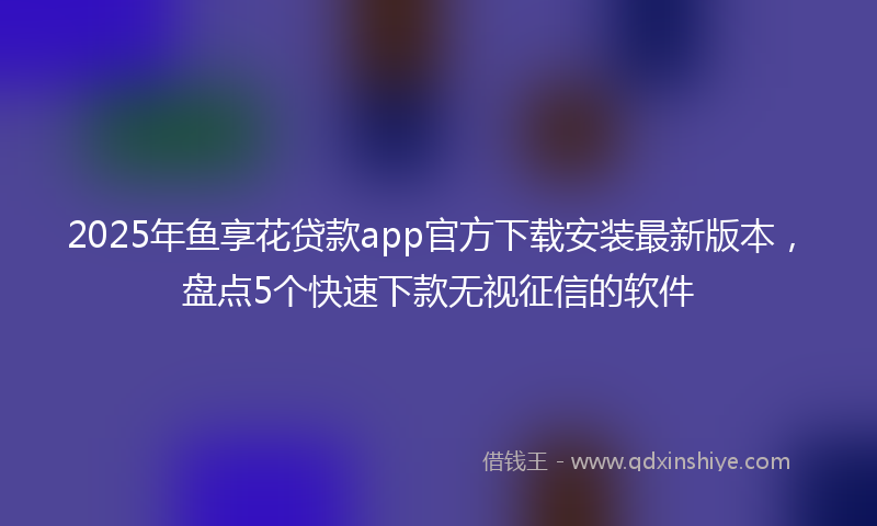 2025年鱼享花贷款app官方下载安装最新版本，盘点5个快速下款无视征信的软件